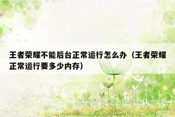 王者荣耀不能后台正常运行怎么办（王者荣耀正常运行要多少内存）