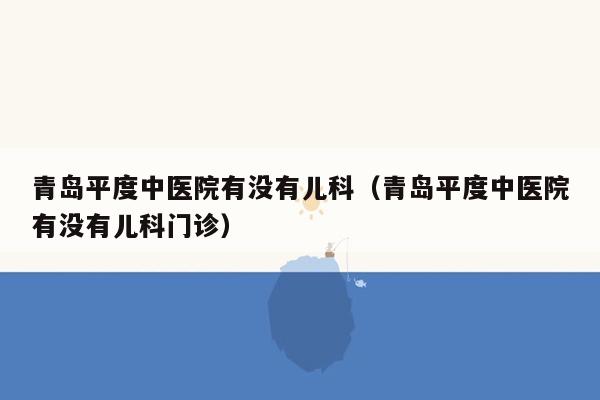 青岛平度中医院有没有儿科（青岛平度中医院有没有儿科门诊）