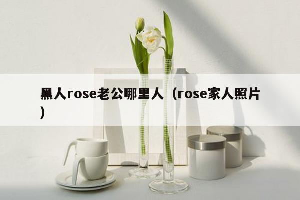 黑人rose老公哪里人（rose家人照片）