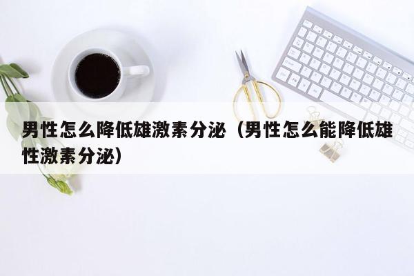 男性怎么降低雄激素分泌（男性怎么能降低雄性激素分泌）