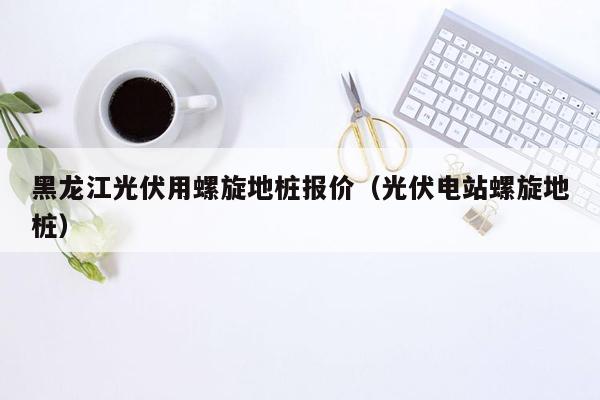 黑龙江光伏用螺旋地桩报价（光伏电站螺旋地桩）