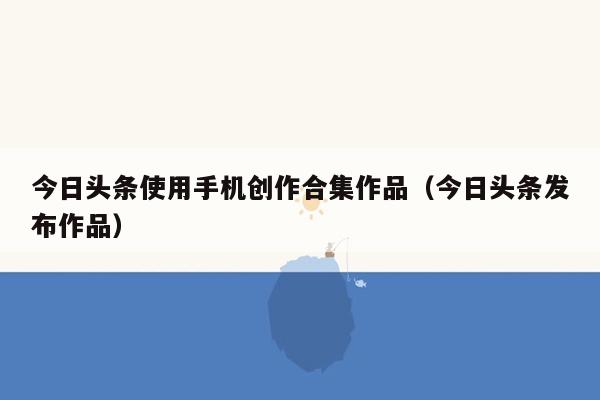 今日头条使用手机创作合集作品（今日头条发布作品）