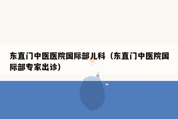 东直门中医医院国际部儿科（东直门中医院国际部专家出诊）