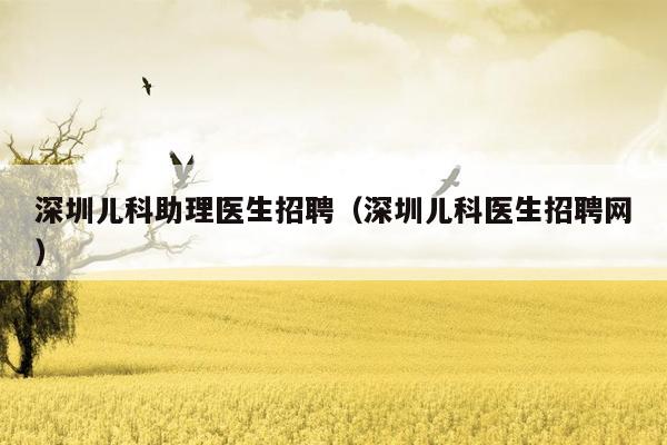 深圳儿科助理医生招聘（深圳儿科医生招聘网）