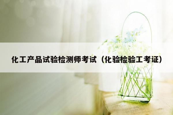 化工产品试验检测师考试（化验检验工考证）