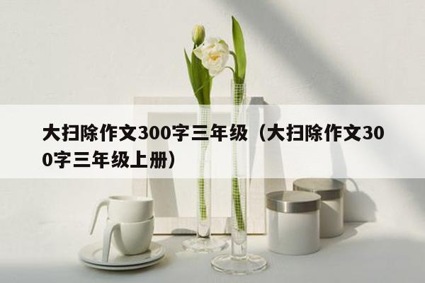 大扫除作文300字三年级（大扫除作文300字三年级上册）