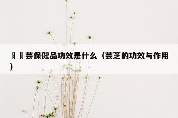 燚桖芸保健品功效是什么（芸芝的功效与作用）