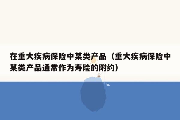 在重大疾病保险中某类产品（重大疾病保险中某类产品通常作为寿险的附约）