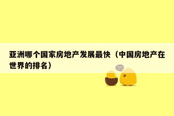 亚洲哪个国家房地产发展最快（中国房地产在世界的排名）