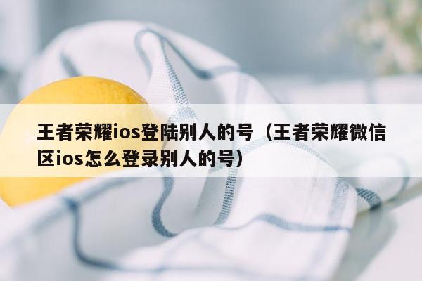 王者荣耀ios登陆别人的号（王者荣耀微信区ios怎么登录别人的号）