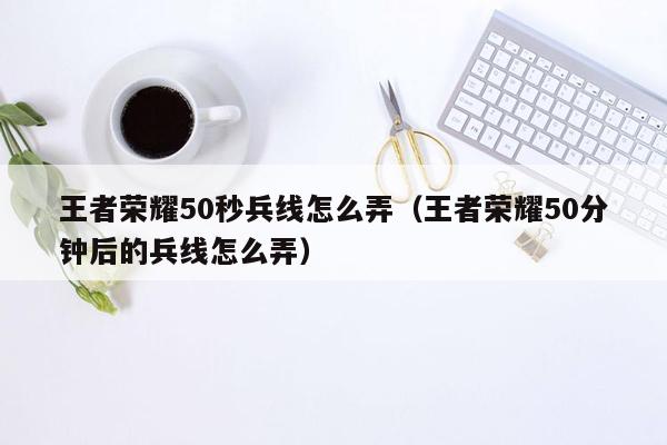 王者荣耀50秒兵线怎么弄（王者荣耀50分钟后的兵线怎么弄）