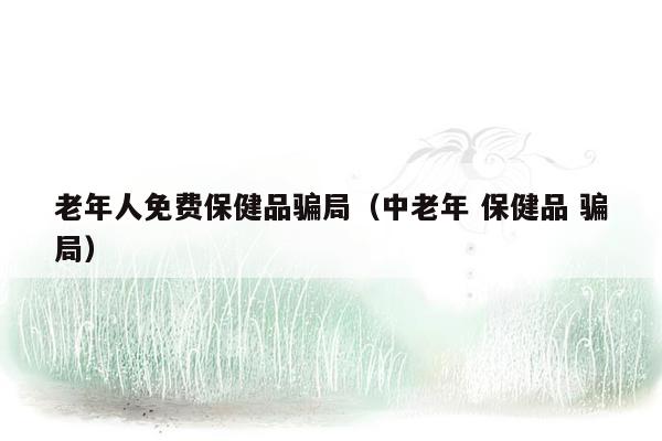 老年人免费保健品骗局（中老年 保健品 骗局）