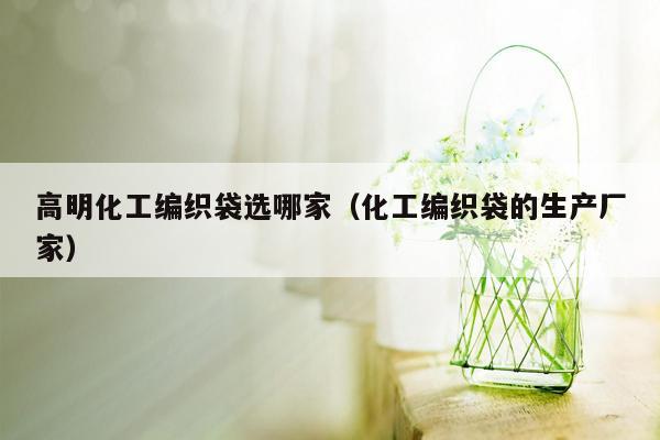 高明化工编织袋选哪家（化工编织袋的生产厂家）