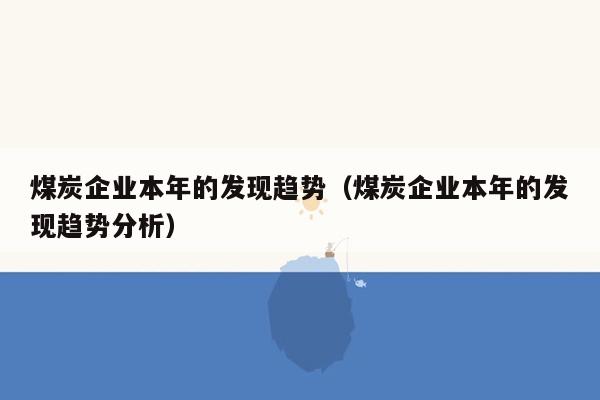 煤炭企业本年的发现趋势（煤炭企业本年的发现趋势分析）