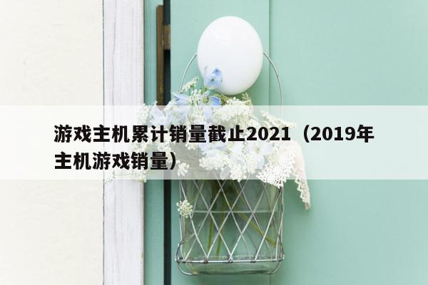 游戏主机累计销量截止2021（2019年主机游戏销量）