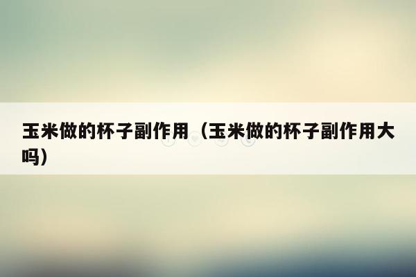玉米做的杯子副作用（玉米做的杯子副作用大吗）