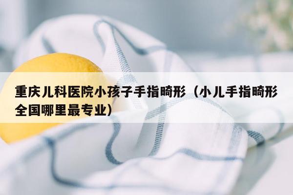 重庆儿科医院小孩子手指畸形（小儿手指畸形全国哪里最专业）