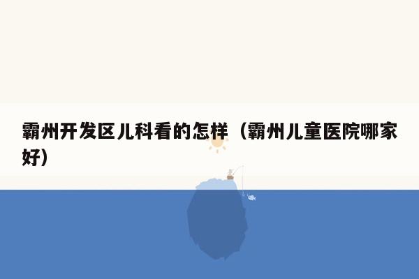 霸州开发区儿科看的怎样（霸州儿童医院哪家好）