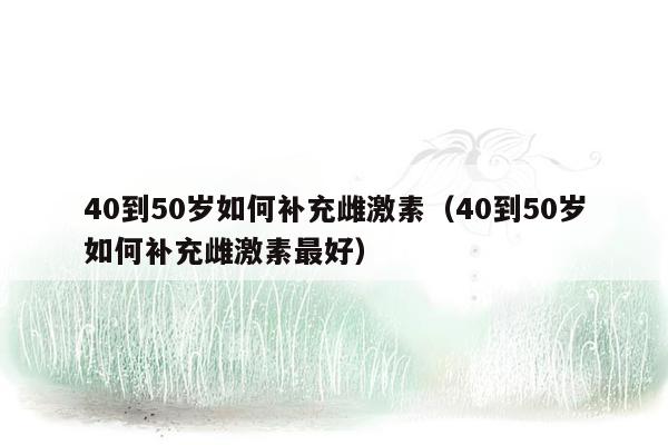 40到50岁如何补充雌激素（40到50岁如何补充雌激素最好）