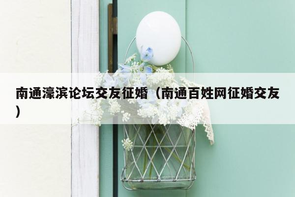 南通濠滨论坛交友征婚（南通百姓网征婚交友）