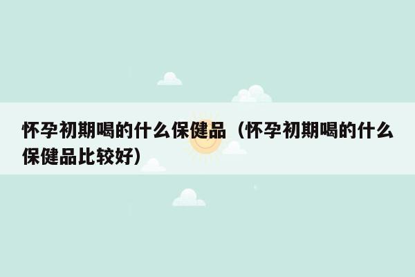 怀孕初期喝的什么保健品（怀孕初期喝的什么保健品比较好）