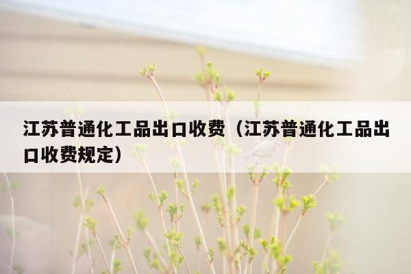 江苏普通化工品出口收费（江苏普通化工品出口收费规定）