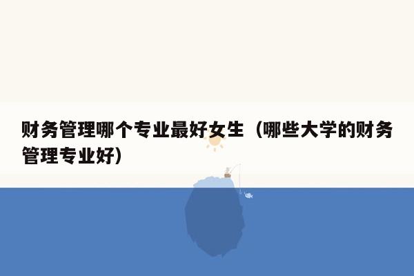 财务管理哪个专业最好女生（哪些大学的财务管理专业好）