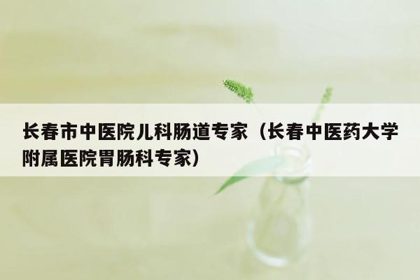 长春市中医院儿科肠道专家（长春中医药大学附属医院胃肠科专家）