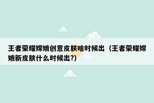 王者荣耀嫦娥创意皮肤啥时候出（王者荣耀嫦娥新皮肤什么时候出?）