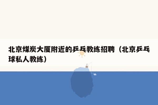 北京煤炭大厦附近的乒乓教练招聘（北京乒乓球私人教练）