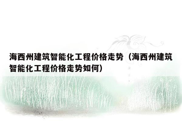 海西州建筑智能化工程价格走势（海西州建筑智能化工程价格走势如何）