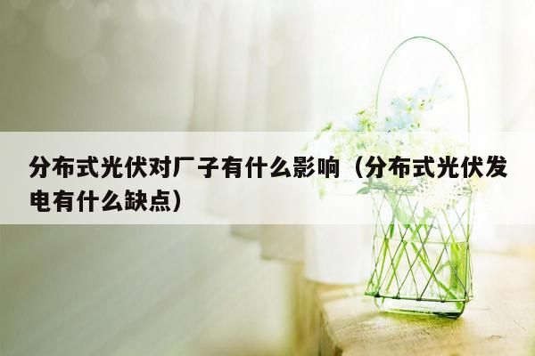 分布式光伏对厂子有什么影响（分布式光伏发电有什么缺点）