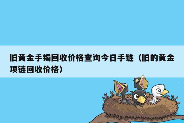 旧黄金手镯回收价格查询今日手链（旧的黄金项链回收价格）