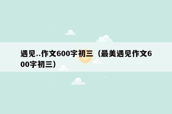 遇见..作文600字初三（最美遇见作文600字初三）