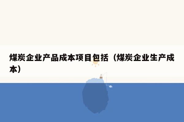 煤炭企业产品成本项目包括（煤炭企业生产成本）