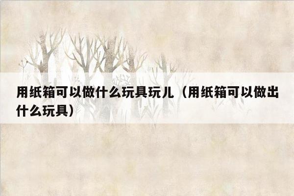 用纸箱可以做什么玩具玩儿（用纸箱可以做出什么玩具）