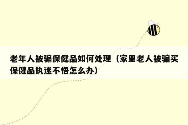 老年人被骗保健品如何处理（家里老人被骗买保健品执迷不悟怎么办）