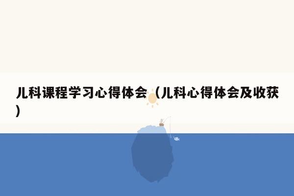 儿科课程学习心得体会（儿科心得体会及收获）