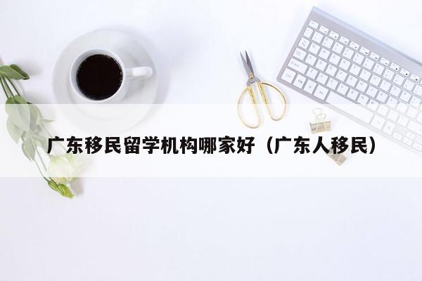 广东移民留学机构哪家好（广东人移民）