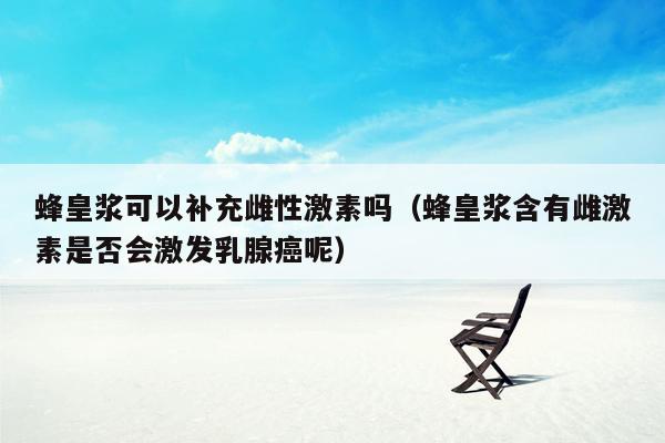 蜂皇浆可以补充雌性激素吗（蜂皇浆含有雌激素是否会激发乳腺癌呢）