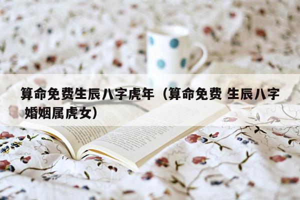 算命免费生辰八字虎年（算命免费 生辰八字 婚姻属虎女）