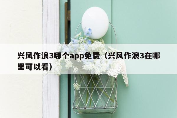 兴风作浪3哪个app免费（兴风作浪3在哪里可以看）