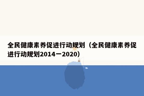 全民健康素养促进行动规划（全民健康素养促进行动规划2014一2020）