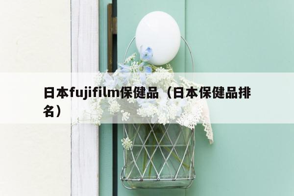 日本fujifilm保健品（日本保健品排名）