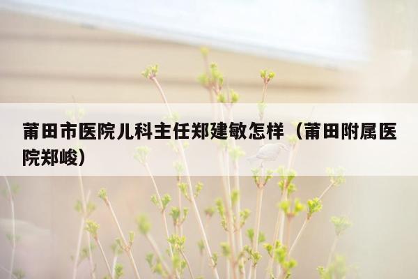 莆田市医院儿科主任郑建敏怎样（莆田附属医院郑峻）