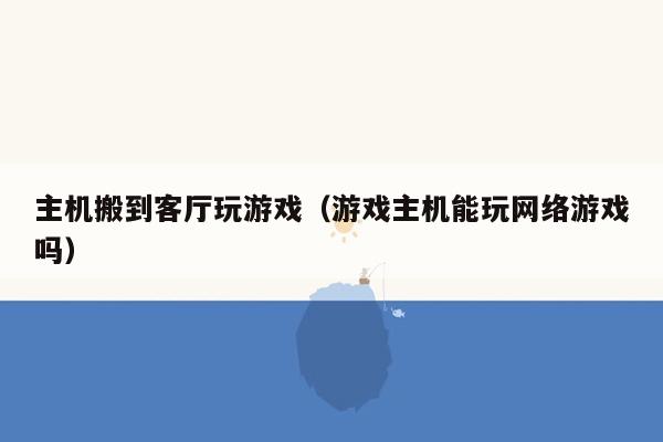 主机搬到客厅玩游戏（游戏主机能玩网络游戏吗）