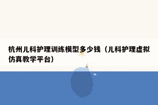 杭州儿科护理训练模型多少钱（儿科护理虚拟仿真教学平台）