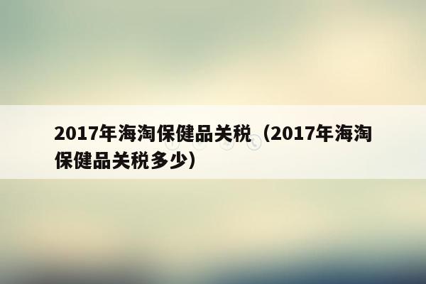 2017年海淘保健品关税（2017年海淘保健品关税多少）