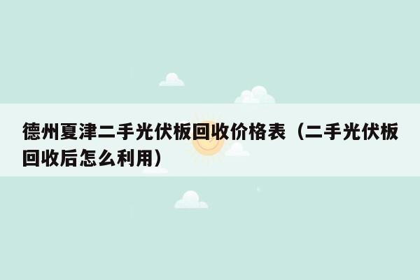 德州夏津二手光伏板回收价格表（二手光伏板回收后怎么利用）