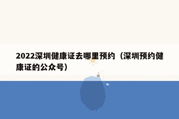 2022深圳健康证去哪里预约（深圳预约健康证的公众号）